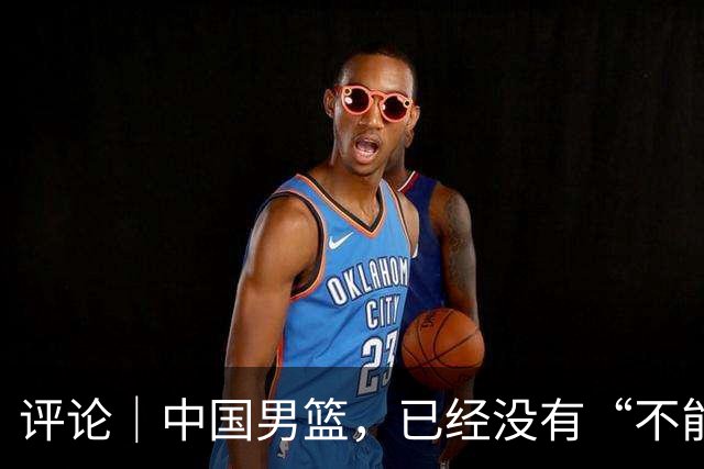 评论｜中国男篮，已经没有“不能输”的比赛了